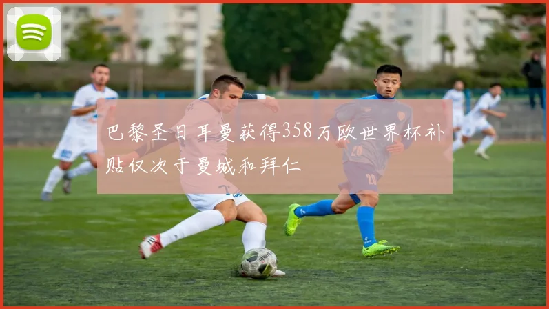 巴黎圣日耳曼获得358万欧世界杯补贴仅次于曼城和拜仁