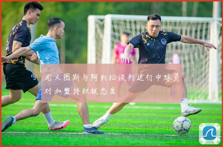 尤文图斯与阿利松谈判进行中球员对加盟持积极态度