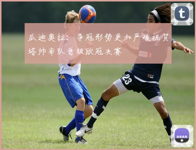 瓜迪奥拉：争冠形势更加严峻祝贺塔帅率队晋级欧冠决赛