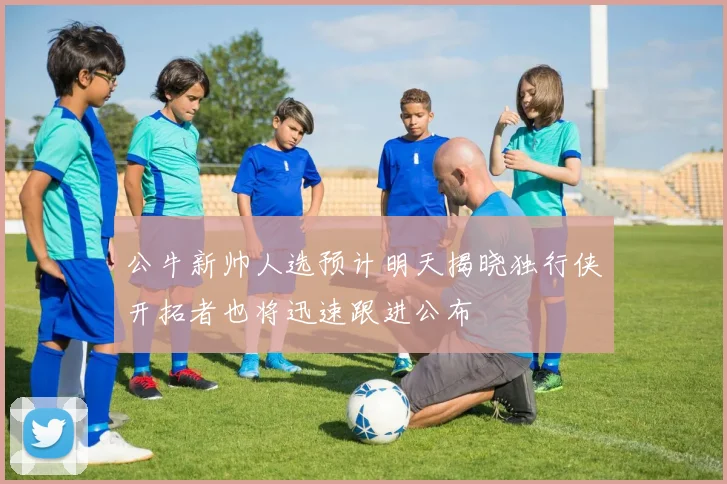 公牛新帅人选预计明天揭晓独行侠开拓者也将迅速跟进公布