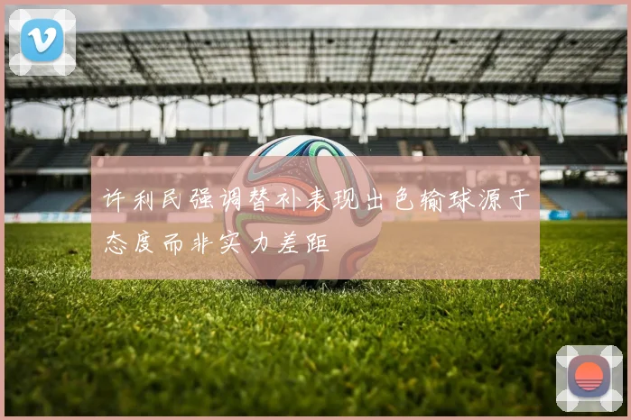 许利民强调替补表现出色输球源于态度而非实力差距