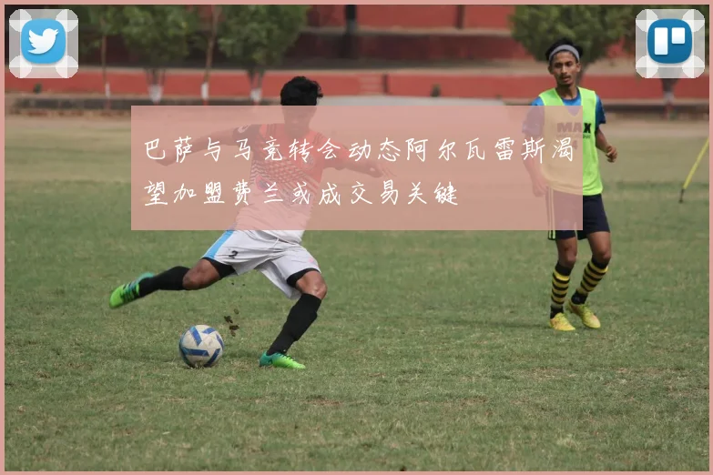 巴萨与马竞转会动态阿尔瓦雷斯渴望加盟费兰或成交易关键