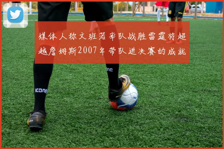 媒体人称文班若率队战胜雷霆将超越詹姆斯2007年带队进决赛的成就