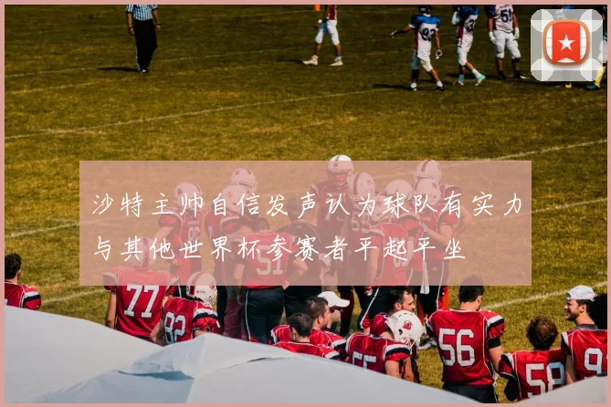 沙特主帅自信发声认为球队有实力与其他世界杯参赛者平起平坐