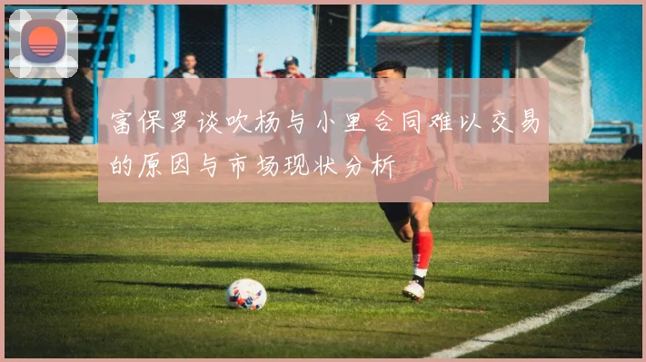 富保罗谈吹杨与小里合同难以交易的原因与市场现状分析