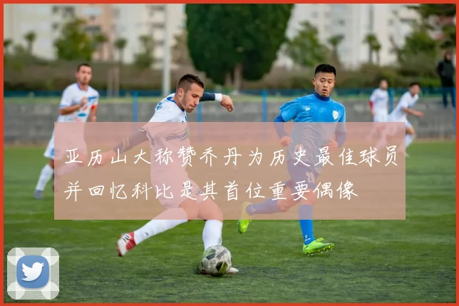 亚历山大称赞乔丹为历史最佳球员并回忆科比是其首位重要偶像