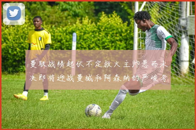 曼联战绩起伏不定救火主帅悬而未决即将迎战曼城和阿森纳的严峻考验