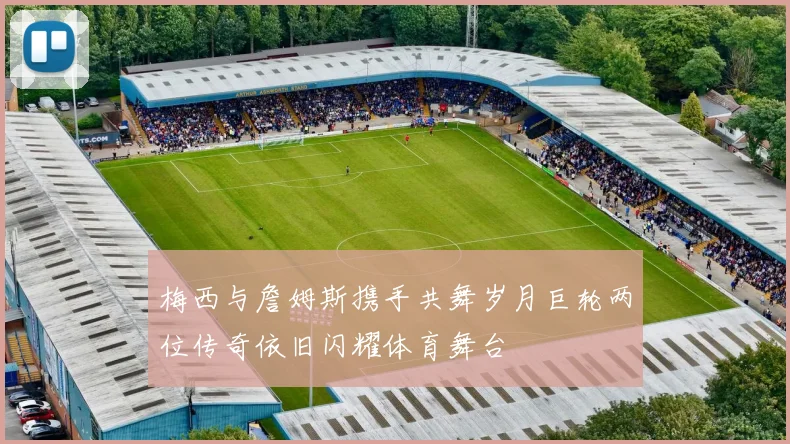 梅西与詹姆斯携手共舞岁月巨轮两位传奇依旧闪耀体育舞台