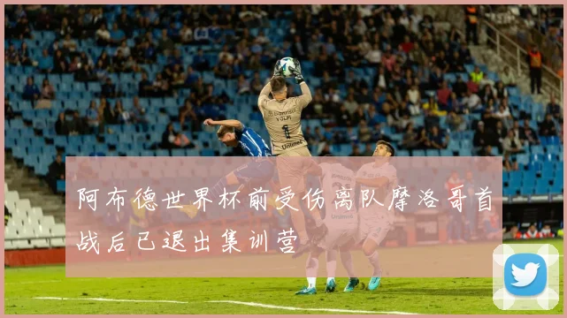 阿布德世界杯前受伤离队摩洛哥首战后已退出集训营