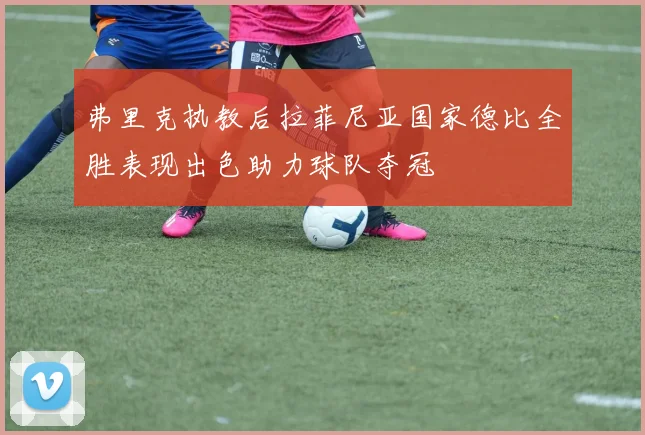 弗里克执教后拉菲尼亚国家德比全胜表现出色助力球队夺冠