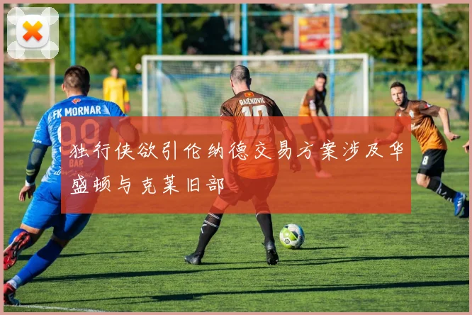 独行侠欲引伦纳德交易方案涉及华盛顿与克莱旧部