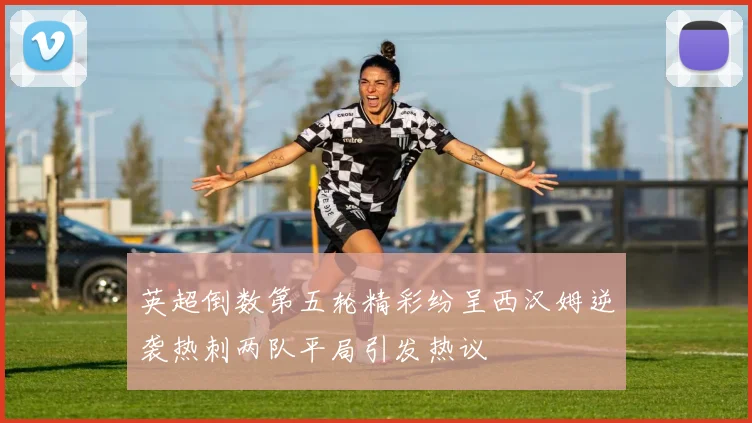 英超倒数第五轮精彩纷呈西汉姆逆袭热刺两队平局引发热议