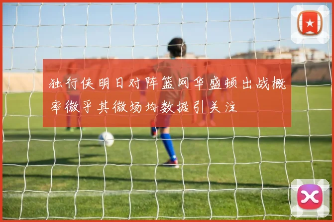 独行侠明日对阵篮网华盛顿出战概率微乎其微场均数据引关注