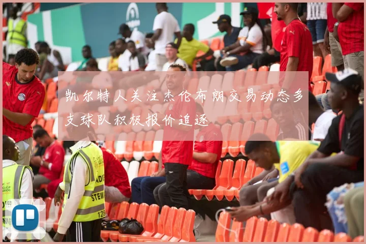 凯尔特人关注杰伦布朗交易动态多支球队积极报价追逐