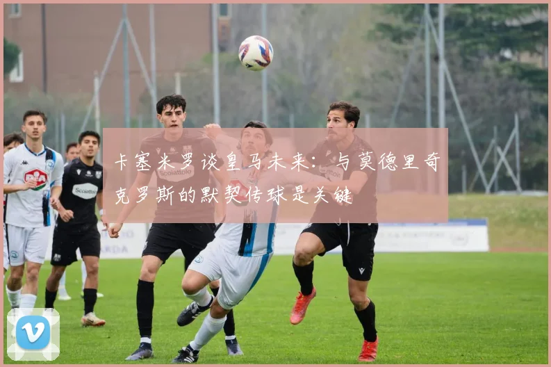 卡塞米罗谈皇马未来：与莫德里奇克罗斯的默契传球是关键