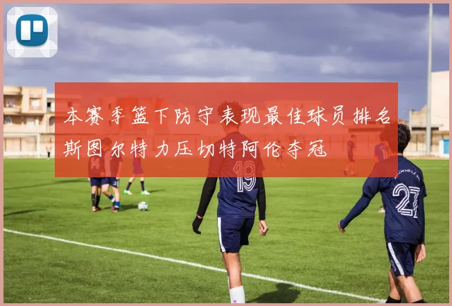 本赛季篮下防守表现最佳球员排名斯图尔特力压切特阿伦夺冠
